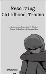 Resolving Childhood Trauma: A Compassionate Exploration Of Childhood Trauma, Healing Hearts & Nurturing Hope