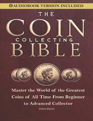 Coin Collecting Bible: Master the World of the Greatest Coins of All Time From Beginner to Advanced Collector - Ethan Morley - cover