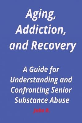Aging, Addiction, and Recovery: A Guide for Understanding and Confronting Senior Substance Abuse - John R - cover