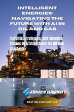 Intelligent Energies: Navigating the Future with AI in Oil and Gas: Insights, Strategies, and Success Stories in AI Integration for Oil and Gas Sector