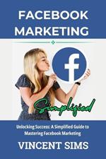 Facebook Marketing Simplified: Unlocking Success: A Simplified Guide to Mastering Facebook Marketing
