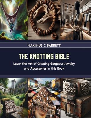 The Knotting Bible: Learn the Art of Creating Gorgeous Jewelry and Accessories in this Book - Maximus C Barrett - cover