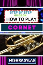 Step by Step Guide on How to Play Cornet: Unlock The Secrets Of Cornet Playing With Proven Techniques, Essential Tips, And Fun Exercises For Novice Musicians