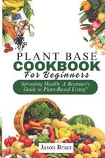 Plant Based Cookbook for Beginners: Sprouting Health: A Beginner's Guide to Plant-Based Living