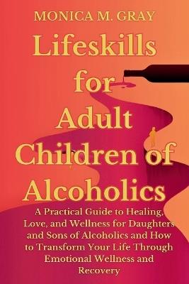Lifeskills for Adult Children of Alcoholics: A Practical Guide to Healing, Love, and Wellness for Daughters and Sons of Alcoholics and How to Transform Your Life Through Emotional Wellness & Recover - Monica M Gray - cover