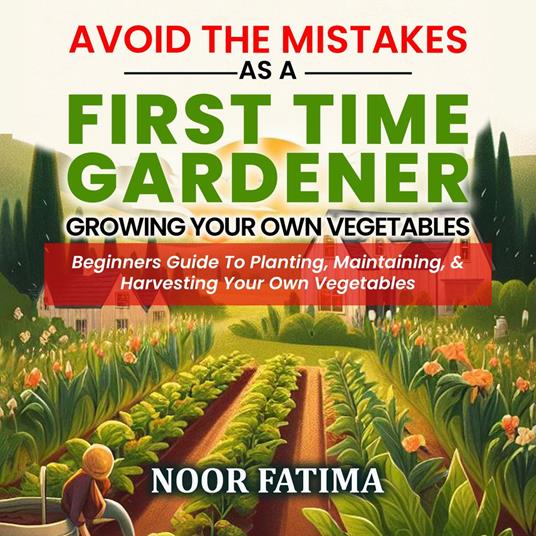 Avoid The Mistakes As A First Time Gardener Growing Your Own Vegetables : Beginners Guide To Planting, Maintaining, & Harvesting Your Own Vegetables