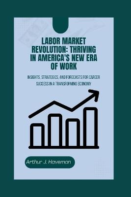 Labor Market Revolution: THRIVING IN AMERICA'S NEW ERA OF WORK: Insights, Strategies, and Forecasts for Career Success in a Transforming Economy - Arthur J Haveman - cover