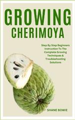 Growing Cherimoya: Step By Step Beginners Instruction To The Complete Growing Techniques & Troubleshooting Solutions