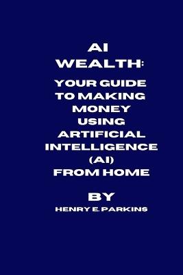 AI Wealth: Your Guide to Making Money Using Artificial Intelligence (Ai) from Home - Henry E Parkins - cover