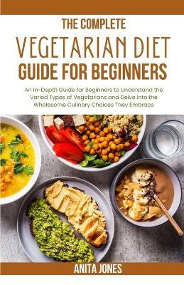 The Complete Vegetarian Diet Guide For Beginners: An In-Depth Guide for Beginners to Understand the Varied Types of Vegetarians and Delve into the Wholesome Culinary Choices They Embrace - Anita Jones - cover