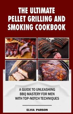 The Ultimate Pellet Grilling and Smoking Cookbook: A Guide to Unleashing BBQ Mastery for Men with Top-Notch Techniques. - Elvia Parson - cover