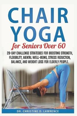 Chair Yoga for Seniors Over 60: 28-day Challenge Strategies for Boosting Strength, Flexibility, Mental Well-Being, Stress Reduction, Balance, and Weight Loss for Elderly People. - Christine D Lawrence - cover