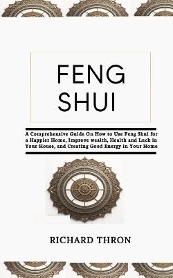 Feng Shui: A Comprehensive Guide On How to Use Feng Shui for a Happier Home, Improve wealth, Health and Luck in Your House, and Creating Good Energy in Your Home - Richard Thron - cover