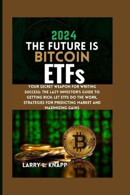 2024 THE FUTURE IS Bitcoin ETFs: Your Secret Weapon for Writing Success: The Lazy Investor's Guide to Getting Rich: Let ETFs Do the Work, Strategies for Predicting Market and Maximizing Gains - Larry L Knapp - cover