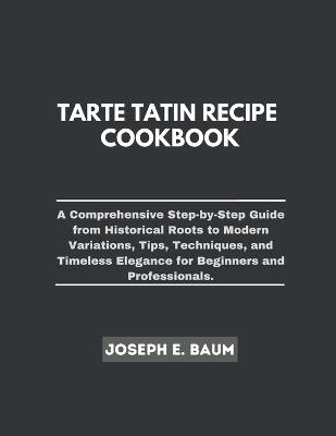 Tarte Tatin Recipe Cookbook: A Comprehensive Step-by- Step Guide from Historical Roots to Modern Variations, Tips, Techniques, and Timeless Elegance for Beginners and Professionals. - Joseph E Baum - cover