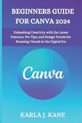 Beginners Guide for Canva 2024: Unleashing Creativity with the Latest Features, Pro Tips, and Design Trends for Stunning Visuals in the Digital Era - Karla J Kane - cover
