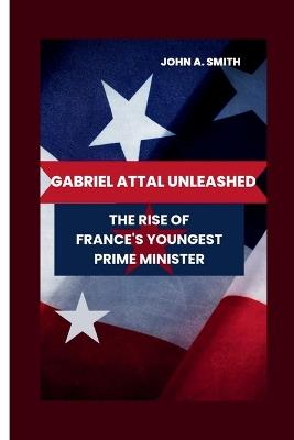 Gabriel Attal Unleashed: The Rise of France's Youngest Prime Minister - John A Smith - cover
