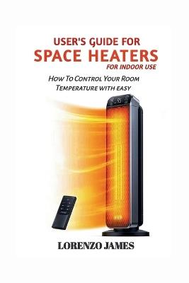 User's Guide For Space Heaters For Indoor Use: How To Control Your Room Temperature With Easy - Lorenzo James - cover