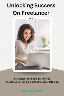 Unlocking Success On Freelancer: Strategies for Building a Thriving Freelance Career in a Competitive Marketplace. - Fred Martin - cover