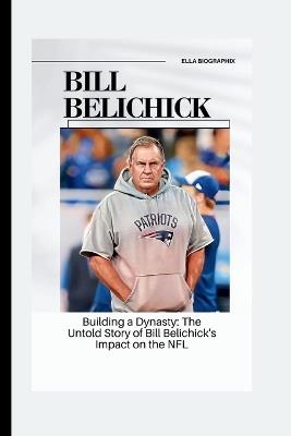 Bill Belichick: Building a Dynasty: The Untold Story of Bill Belichick's Impact on the NFL - Ella Biographix - cover
