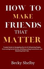How to Make Friends That Matter: Trusted Guide to Navigating the Art of Influencing People, Overcoming Social Anxiety, Building Lasting Connections, and Mastering Small Talk.