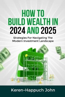 How to Build Wealth in 2024 and 2025: Strategies For Navigating The Modern Investment Landscape - Keren-Happuch John - cover