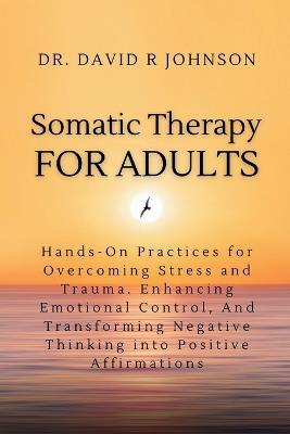 Somatic Therapy for Adults: Hands-On Practices for Overcoming Stress and Trauma, Enhancing Emotional Control, and Transforming Negative Thinking into Positive Affirmations - David Johnson - cover