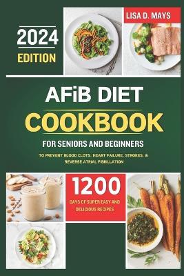 AFiB DIET COOKBOOK FOR SENIORS AND BEGINNERS 2024: 1200 Days of Super Easy and Delicious Recipes to Prevent Blood Clots, Heart Failure, Strokes, & Reverse Atrial Fibrillation Complete with Tips - Lisa D Mays - cover