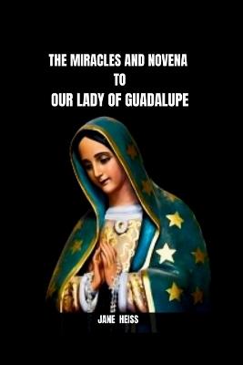 The Miracles and Novena to Our Lady of Guadalupe: The History, Message, Miracles of the Virgin of Guadalupe and a 9 day Powerful Novena Prayer of Divine Intercession with Scriptures and Reflections to the Patroness of Mexico and the Continent Americas - Jane Heiss - cover