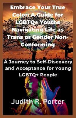 Embrace Your True Color: A Guide for LGBTQ+ Youths Navigating Life as Trans or Gender Non-Conforming: A Journey to Self-Discovery and Acceptance for Young LGBTQ+ People - Judith R Porter - cover