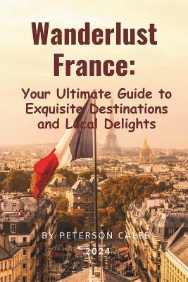 Wanderlust France: Your Ultimate Guide to Exquisite Destinations and Local Delights - Peterson Caleb - cover