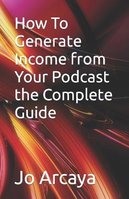 How To Generate Income from Your Podcast the Complete Guide - Jo Arcaya - cover