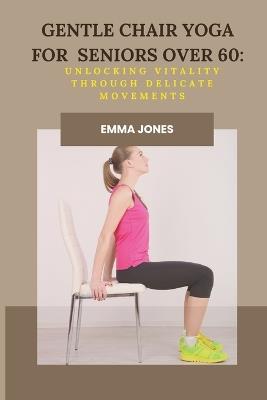 Gentle Chair Yoga for Seniors Over 60: Unlocking Vitality Through Delicate Movements - Emma Jones - cover