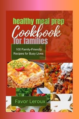 healthy meal prep cookbook for families: 100 Family-Friendly Recipes for Busy Lives - Favor LeRoux - cover