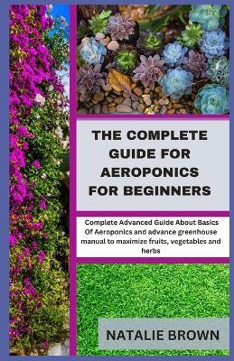 The Complete Guide For Aeroponics for Beginners: Complete Advanced Guide About Basics Of Aeroponics and advance greenhouse manual to maximize fruits, vegetables and herbs - Natalie Brown - cover