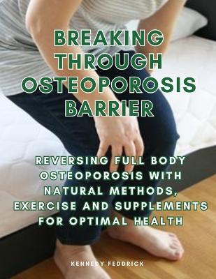 Breaking through Osteoporosis barrier: Reversing full body osteoporosis with natural methods, exercise and supplements for optimal health - Kennedy Feddrick - cover