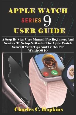 Apple Watch Series 9 User Guide: A Step By Step User Manual For Beginners And Seniors To Setup & Master The Apple Watch Series 9 With Tips And Tricks For WatchOS 10 - Charles C Hopkins - cover