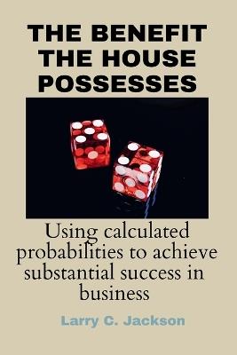 The Benefit the House Possesses: Using Calculated Probabilities to Achieve Substantial Success in Business - Larry C Jackson - cover