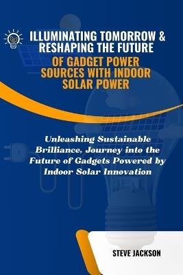 Illuminating Tomorrow & Reshaping the Future of Gadget Power Sources with Indoor Solar Power: Unleashing Sustainable Brilliance, Journey into the Future of Gadgets Powered by Indoor Solar Innovation - Steve Jackson - cover