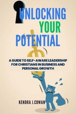 Unlocking Your Potential: A Guide to Self-Aware Leadership for Christians in Business and Personal Growth - Kendra J Cowan - cover
