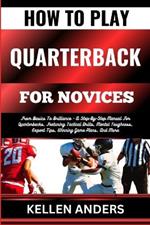 How to Play Quarterback for Novices: From Basics To Brilliance - A Step-By-Step Manual For Quarterbacks, Featuring Tactical Drills, Mental Toughness, Expert Tips, Winning Game Plans, And More