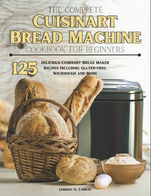 The Complete Cuisinart Bread Machine Cookbook For Beginners: 125 Delicious Cuisinart Bread Maker Recipes Including Gluten-free, Sourdough and More - Lindsay G Cabral - cover