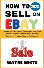 How To Sell On eBay 2024: From Zero to eBay Hero - Transforming Your Spare Time into Profit with a Home-Based Reselling Business (A Practical Blueprint for Success)
