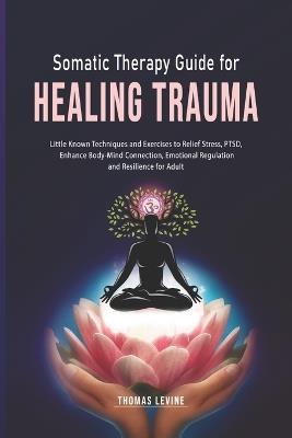 Somatic Therapy Guide for Healing Trauma: Little Known Techniques and Exercises to Relief Stress, PTSD, Enhance Body-Mind Connection, Emotional Regulation and Resilience for Adult - Thomas Levine - cover