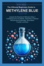 The Ultimate Beginners Guide to Methylene Blue: Unleash the Potential of Methylene Blue in Combating Covid-19, Malaria, Alzheimer's Disease, Mitochondrial Dysfunction, Boost Brain Function & More