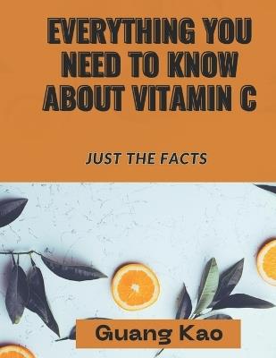 Everything You Need ToKnowAbout Vitamin C: Just the Facts - Guang Kao - cover