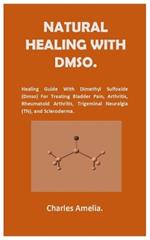 Natural healing with DMSO.: Healing Guide With Dimethyl Sulfoxide (DMSO) For Treating Bladder Pain, Arthritis, Rheumatoid Arthritis, Trigeminal Neuralgia (TN), and Scleroderma.