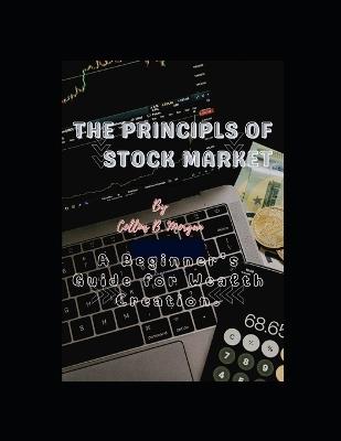 The Principles of Stock Market: A Beginner's Guide for Wealth Creation, Navigating the Bull and the Bear, Stock Market Mastery Success Blueprint, From Novice to Pro. - Collins B Morgan - cover
