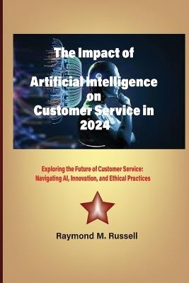 The Impact of Artificial Intelligence on Customer Service in 2024: Exploring the Future of Customer Service: Navigating AI, Innovation, and Ethical Practices - Raymond M Russell - cover