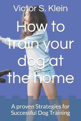 How to train your dog at the home: A proven Strategies for Successful Dog Training - Victor S Klein - cover